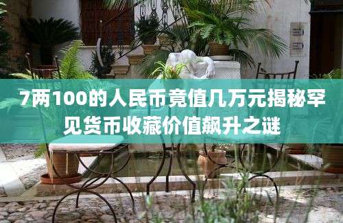 7两100的人民币竟值几万元揭秘罕见货币收藏价值飙升之谜