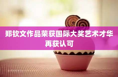 郑钦文作品荣获国际大奖艺术才华再获认可