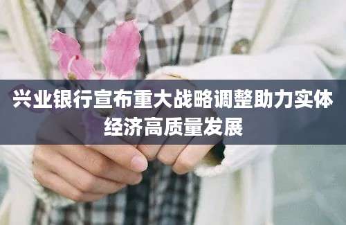 兴业银行宣布重大战略调整助力实体经济高质量发展