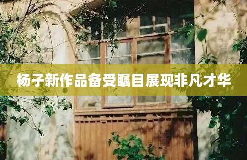 杨子新作品备受瞩目展现非凡才华