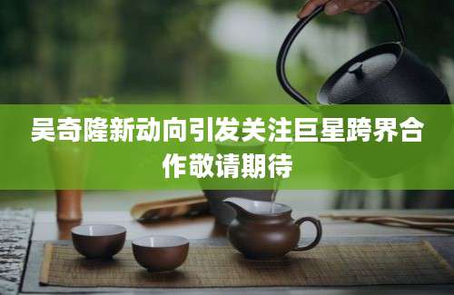 吴奇隆新动向引发关注巨星跨界合作敬请期待