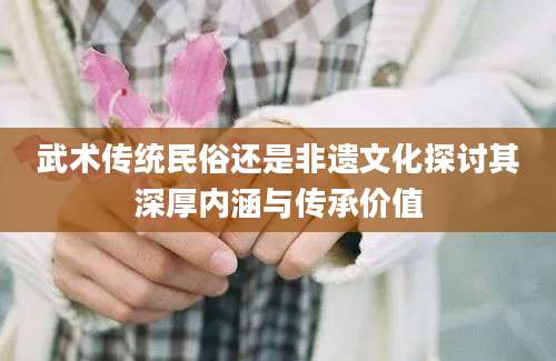 武术传统民俗还是非遗文化探讨其深厚内涵与传承价值