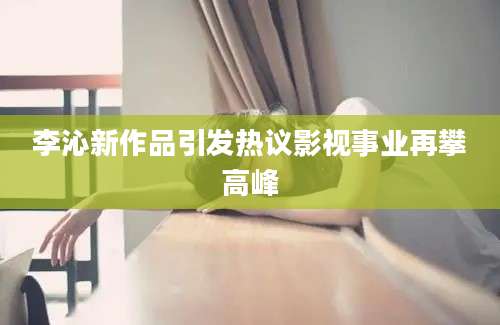 李沁新作品引发热议影视事业再攀高峰