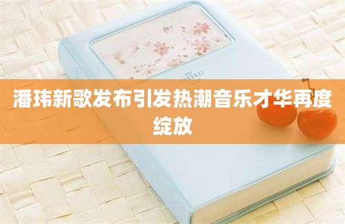 潘玮新歌发布引发热潮音乐才华再度绽放
