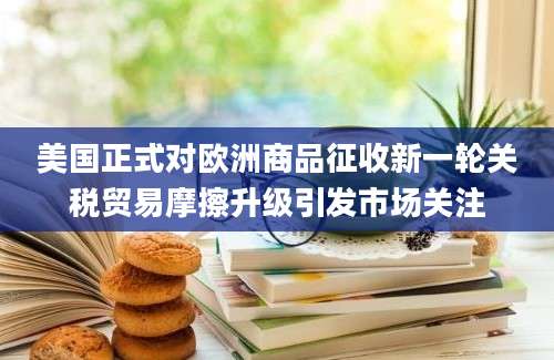 美国正式对欧洲商品征收新一轮关税贸易摩擦升级引发市场关注