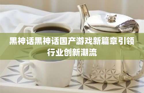 黑神话黑神话国产游戏新篇章引领行业创新潮流
