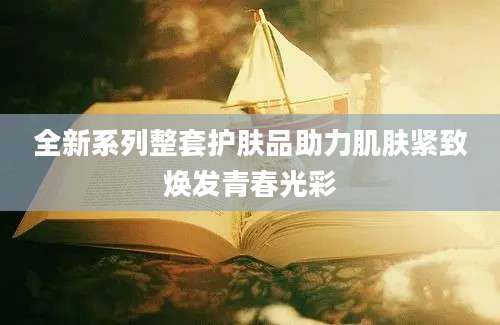 全新系列整套护肤品助力肌肤紧致焕发青春光彩