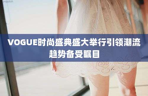 VOGUE时尚盛典盛大举行引领潮流趋势备受瞩目