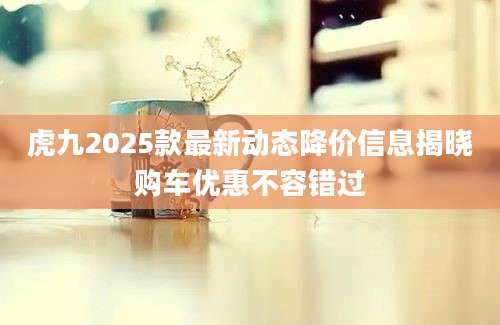 虎九2025款最新动态降价信息揭晓购车优惠不容错过