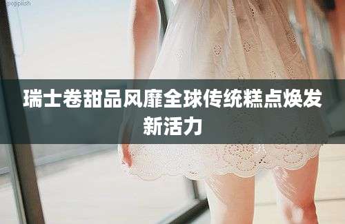 瑞士卷甜品风靡全球传统糕点焕发新活力