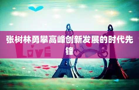 张树林勇攀高峰创新发展的时代先锋