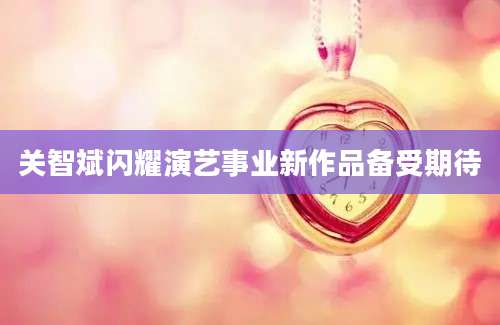 关智斌闪耀演艺事业新作品备受期待