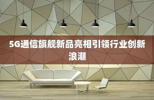 5G通信旗舰新品亮相引领行业创新浪潮