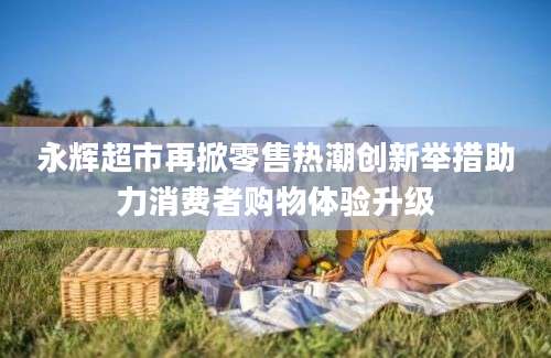 永辉超市再掀零售热潮创新举措助力消费者购物体验升级