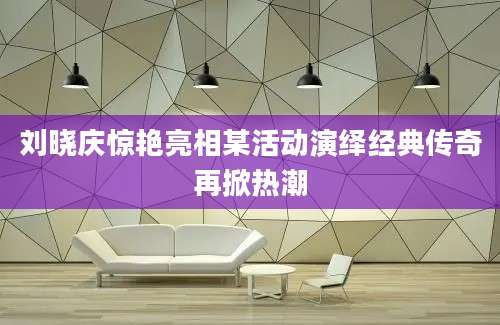 刘晓庆惊艳亮相某活动演绎经典传奇再掀热潮