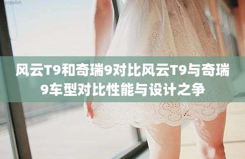 风云T9和奇瑞9对比风云T9与奇瑞9车型对比性能与设计之争