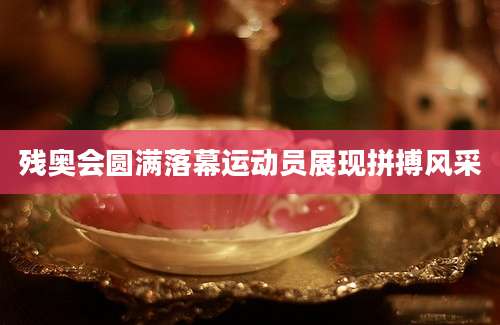 残奥会圆满落幕运动员展现拼搏风采