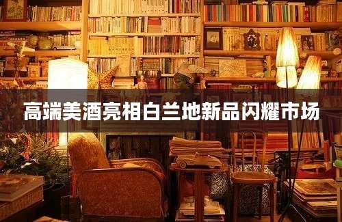 高端美酒亮相白兰地新品闪耀市场