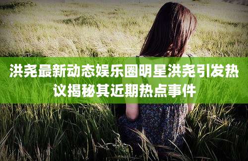 洪尧最新动态娱乐圈明星洪尧引发热议揭秘其近期热点事件