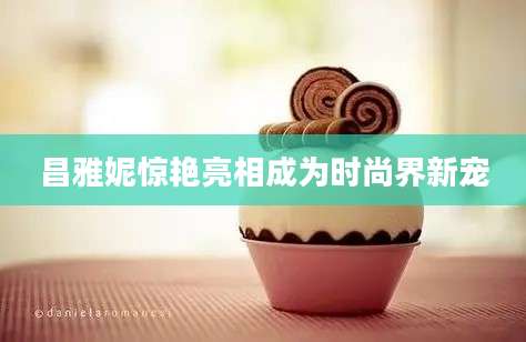 昌雅妮惊艳亮相成为时尚界新宠