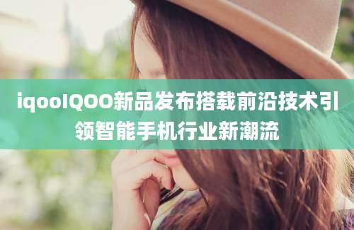 iqooIQOO新品发布搭载前沿技术引领智能手机行业新潮流