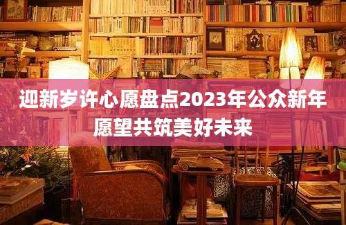 迎新岁许心愿盘点2023年公众新年愿望共筑美好未来