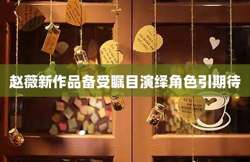 赵薇新作品备受瞩目演绎角色引期待