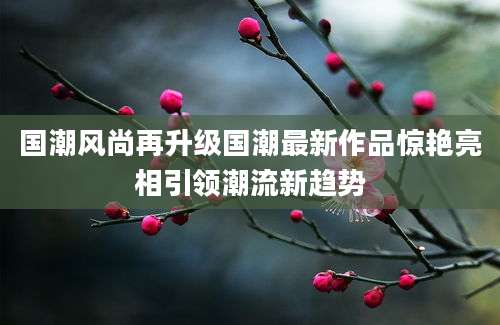 国潮风尚再升级国潮最新作品惊艳亮相引领潮流新趋势