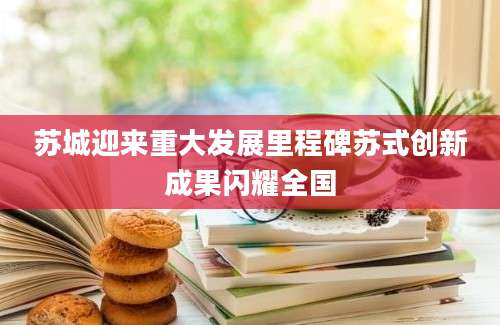 苏城迎来重大发展里程碑苏式创新成果闪耀全国