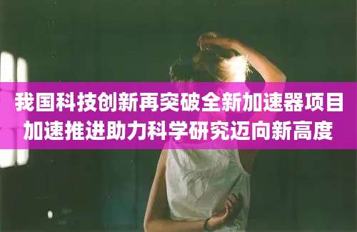 我国科技创新再突破全新加速器项目加速推进助力科学研究迈向新高度