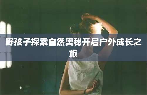 野孩子探索自然奥秘开启户外成长之旅