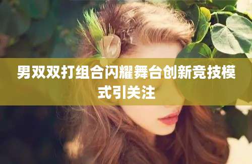 男双双打组合闪耀舞台创新竞技模式引关注