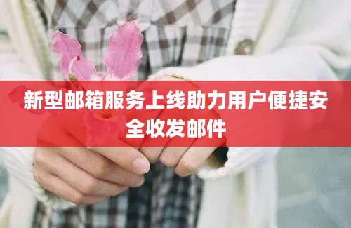 新型邮箱服务上线助力用户便捷安全收发邮件
