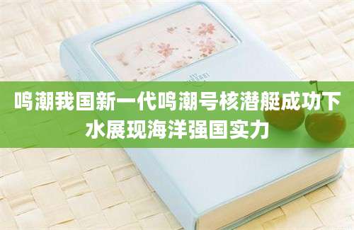 鸣潮我国新一代鸣潮号核潜艇成功下水展现海洋强国实力
