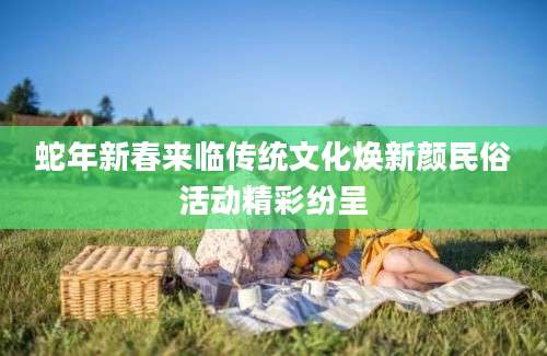 蛇年新春来临传统文化焕新颜民俗活动精彩纷呈