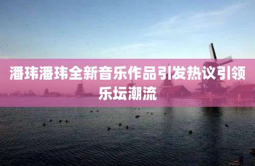 潘玮潘玮全新音乐作品引发热议引领乐坛潮流