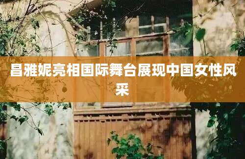 昌雅妮亮相国际舞台展现中国女性风采