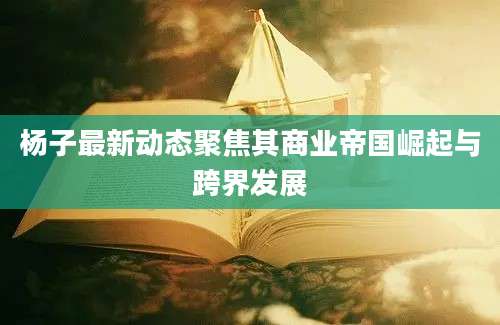 杨子最新动态聚焦其商业帝国崛起与跨界发展