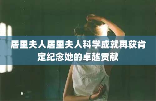 居里夫人居里夫人科学成就再获肯定纪念她的卓越贡献