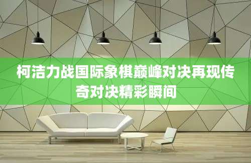 柯洁力战国际象棋巅峰对决再现传奇对决精彩瞬间