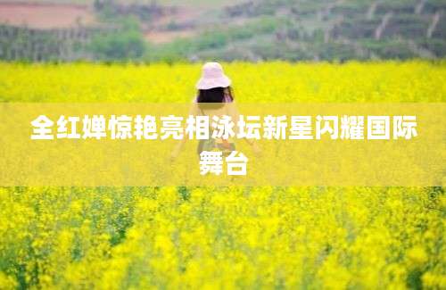全红婵惊艳亮相泳坛新星闪耀国际舞台
