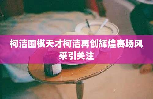 柯洁围棋天才柯洁再创辉煌赛场风采引关注