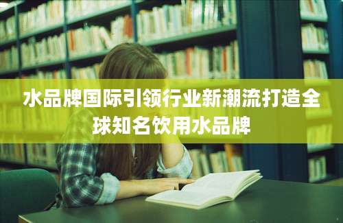 水品牌国际引领行业新潮流打造全球知名饮用水品牌
