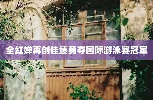 全红婵再创佳绩勇夺国际游泳赛冠军