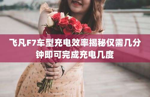 飞凡F7车型充电效率揭秘仅需几分钟即可完成充电几度