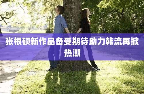 张根硕新作品备受期待助力韩流再掀热潮