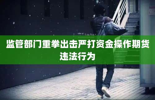 监管部门重拳出击严打资金操作期货违法行为