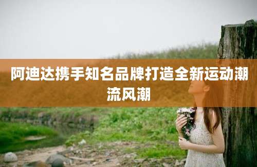阿迪达携手知名品牌打造全新运动潮流风潮