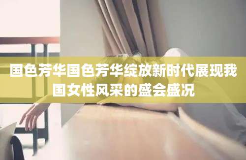 国色芳华国色芳华绽放新时代展现我国女性风采的盛会盛况