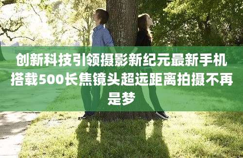创新科技引领摄影新纪元最新手机搭载500长焦镜头超远距离拍摄不再是梦